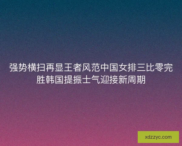 强势横扫再显王者风范中国女排三比零完胜韩国提振士气迎接新周期