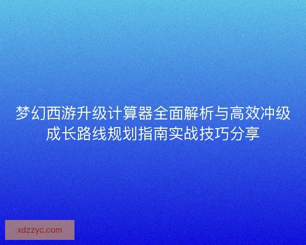 梦幻西游升级计算器全面解析与高效冲级成长路线规划指南实战技巧分享