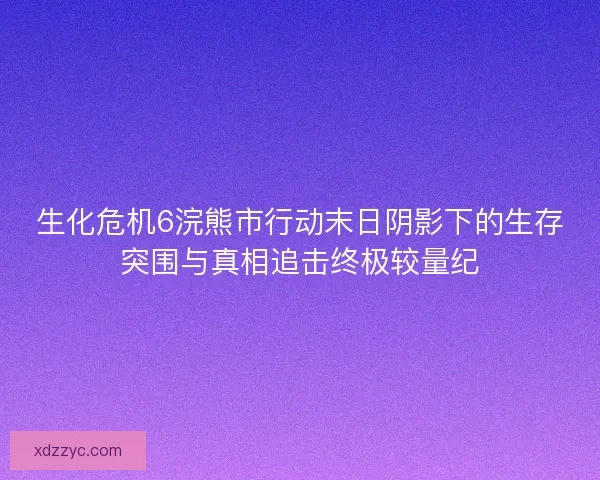 生化危机6浣熊市行动末日阴影下的生存突围与真相追击终极较量纪