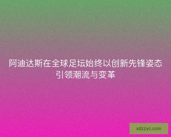 阿迪达斯在全球足坛始终以创新先锋姿态引领潮流与变革 阿迪达斯在全球足坛始终以创新先锋姿态引领潮流与变革