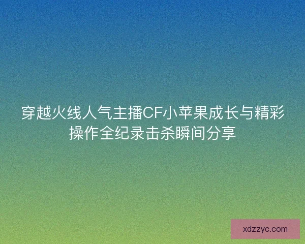 穿越火线人气主播CF小苹果成长与精彩操作全纪录击杀瞬间分享