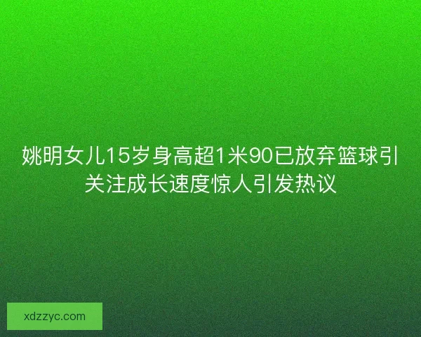 姚明女儿15岁身高超1米90已放弃篮球引关注成长速度惊人引发热议 姚明女儿15岁身高超1米90已放弃篮球引关注成长速度惊人引发热议