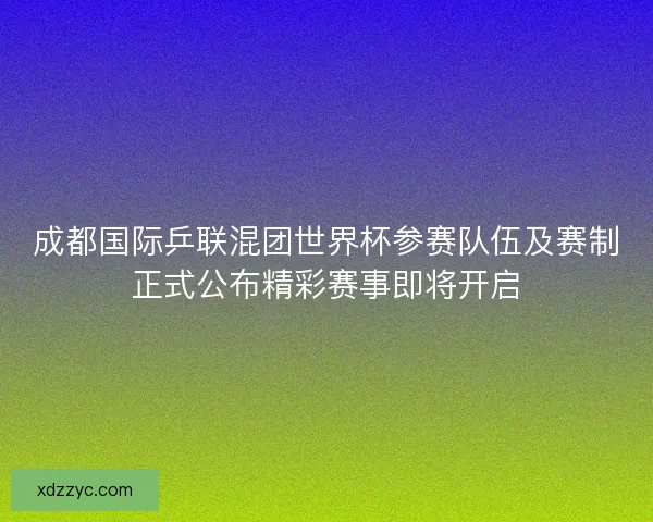 成都国际乒联混团世界杯参赛队伍及赛制正式公布精彩赛事即将开启