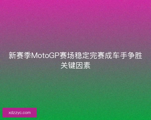 新赛季MotoGP赛场稳定完赛成车手争胜关键因素