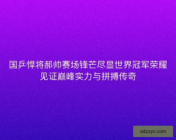 国乒悍将郝帅赛场锋芒尽显世界冠军荣耀见证巅峰实力与拼搏传奇