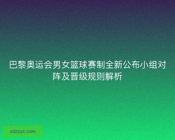 巴黎奥运会男女篮球赛制全新公布小组对阵及晋级规则解析