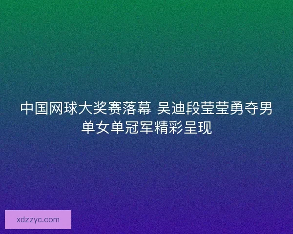中国网球大奖赛落幕 吴迪段莹莹勇夺男单女单冠军精彩呈现