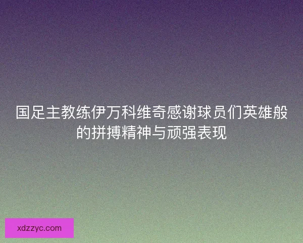 国足主教练伊万科维奇感谢球员们英雄般的拼搏精神与顽强表现