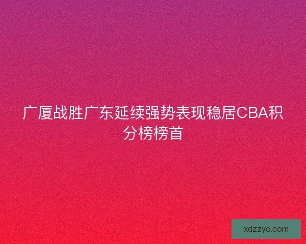 广厦战胜广东延续强势表现稳居CBA积分榜榜首