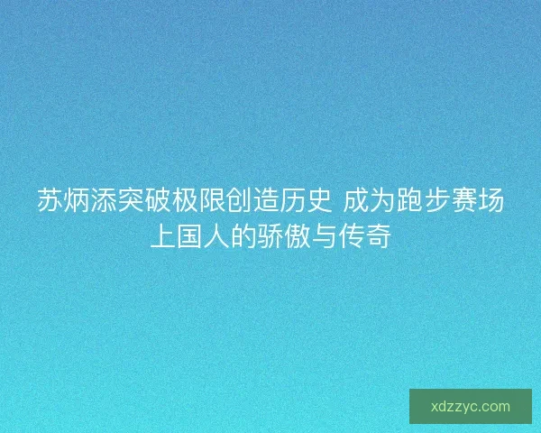 苏炳添突破极限创造历史 成为跑步赛场上国人的骄傲与传奇