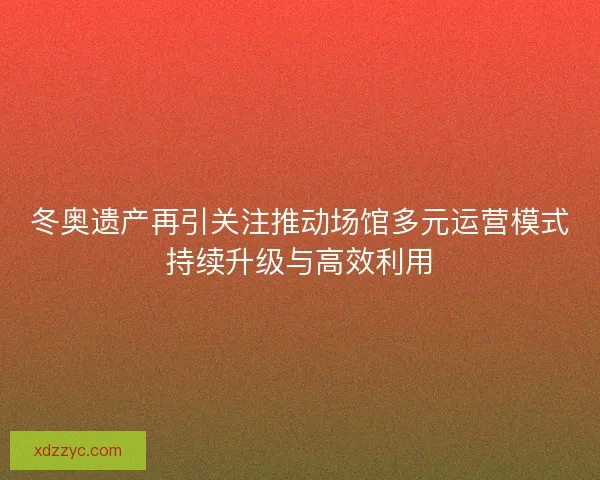 冬奥遗产再引关注推动场馆多元运营模式持续升级与高效利用