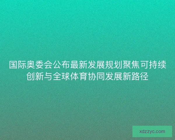 国际奥委会公布最新发展规划聚焦可持续创新与全球体育协同发展新路径